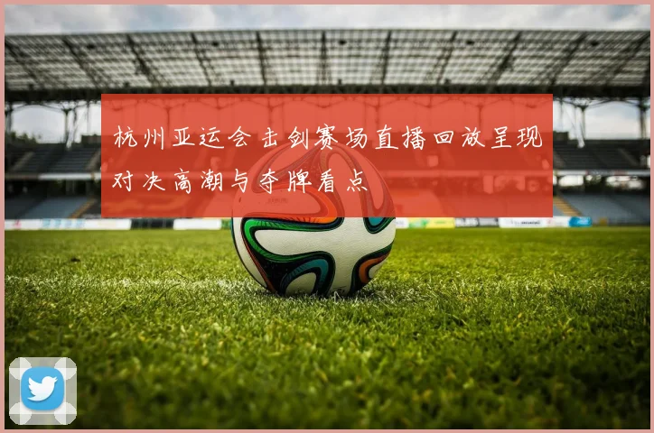 杭州亚运会击剑赛场直播回放呈现对决高潮与夺牌看点