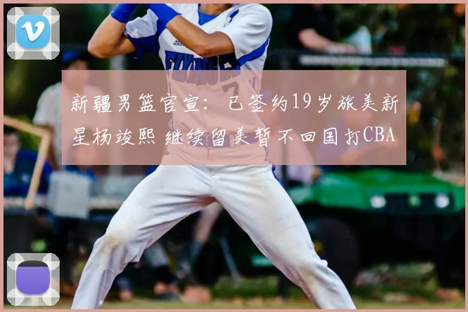 新疆男篮官宣:已签约19岁旅美新星杨竣熙 继续留美暂不回国打CBA