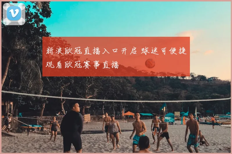 新浪欧冠直播入口开启 球迷可便捷观看欧冠赛事直播