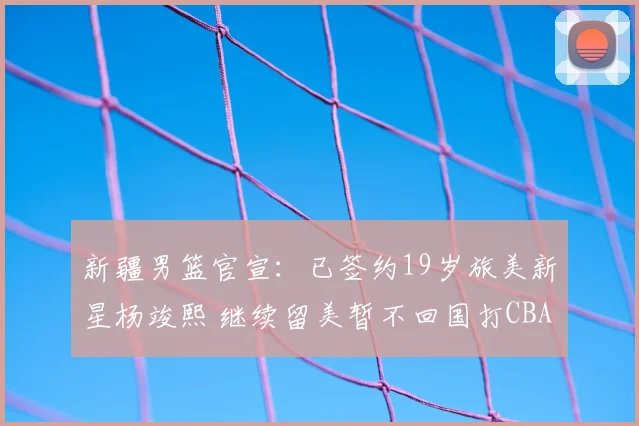 新疆男篮官宣:已签约19岁旅美新星杨竣熙 继续留美暂不回国打CBA