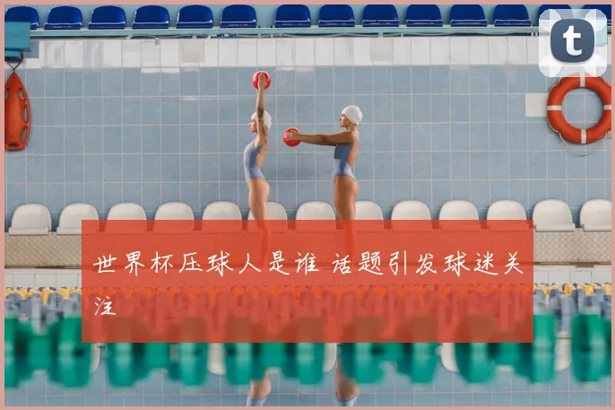 世界杯压球人是谁 话题引发球迷关注