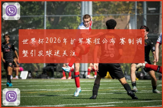 世界杯2026年扩军赛程公布 赛制调整引发球迷关注
