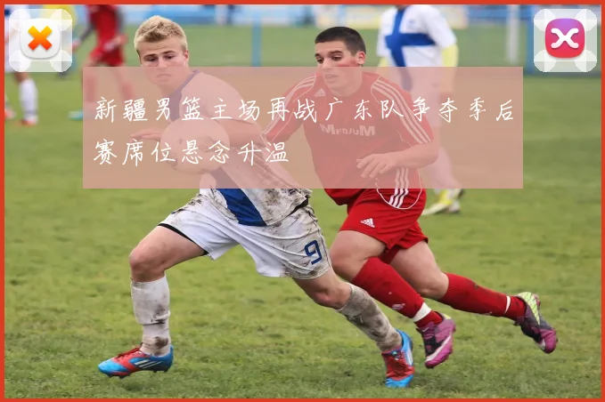 新疆男篮主场再战广东队争夺季后赛席位悬念升温