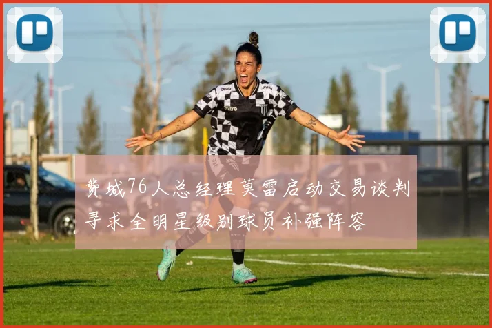 费城76人总经理莫雷启动交易谈判寻求全明星级别球员补强阵容