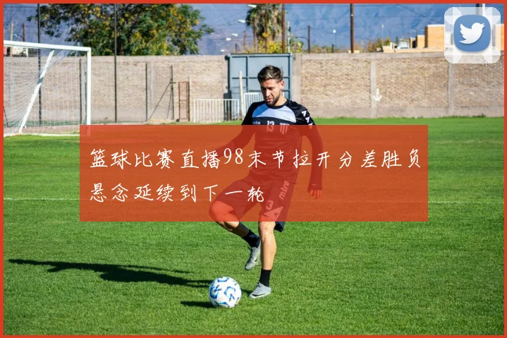 篮球比赛直播98末节拉开分差胜负悬念延续到下一轮