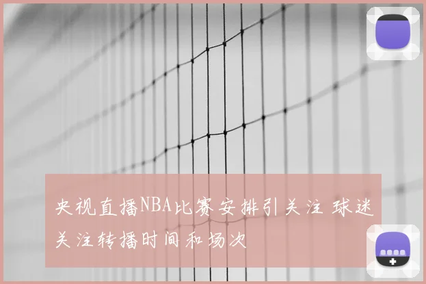央视直播NBA比赛安排引关注 球迷关注转播时间和场次