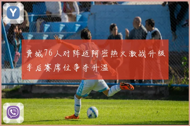 费城76人对阵迈阿密热火激战升级季后赛席位争夺升温