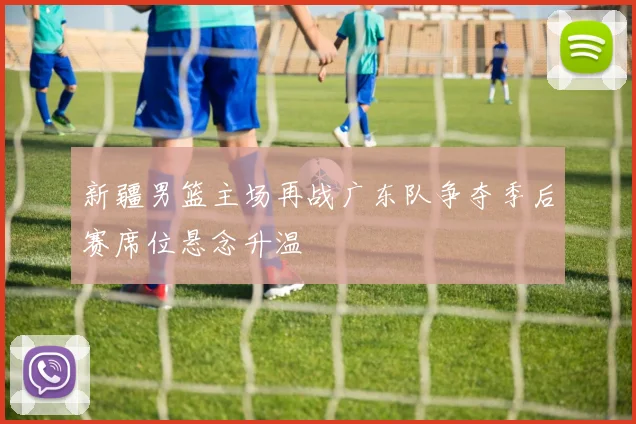 新疆男篮主场再战广东队争夺季后赛席位悬念升温