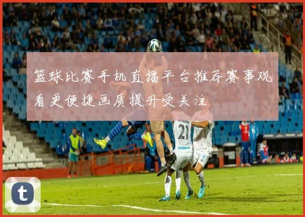 篮球比赛手机直播平台推荐赛事观看更便捷画质提升受关注