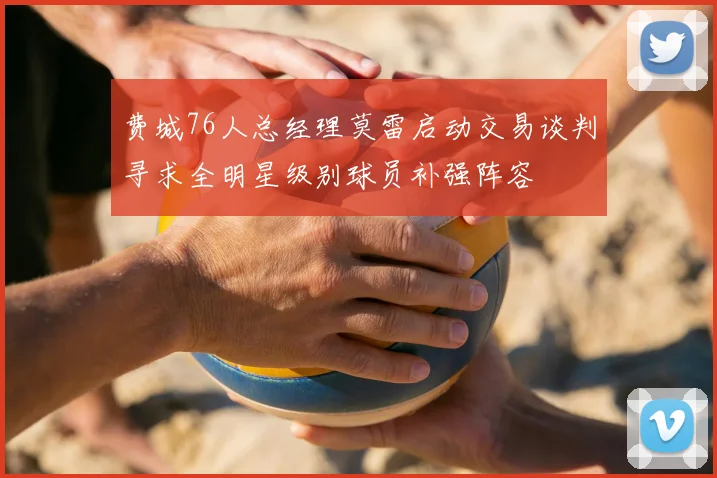 费城76人总经理莫雷启动交易谈判寻求全明星级别球员补强阵容